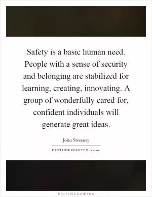 Safety is a basic human need. People with a sense of security and belonging are stabilized for learning, creating, innovating. A group of wonderfully cared for, confident individuals will generate great ideas Picture Quote #1