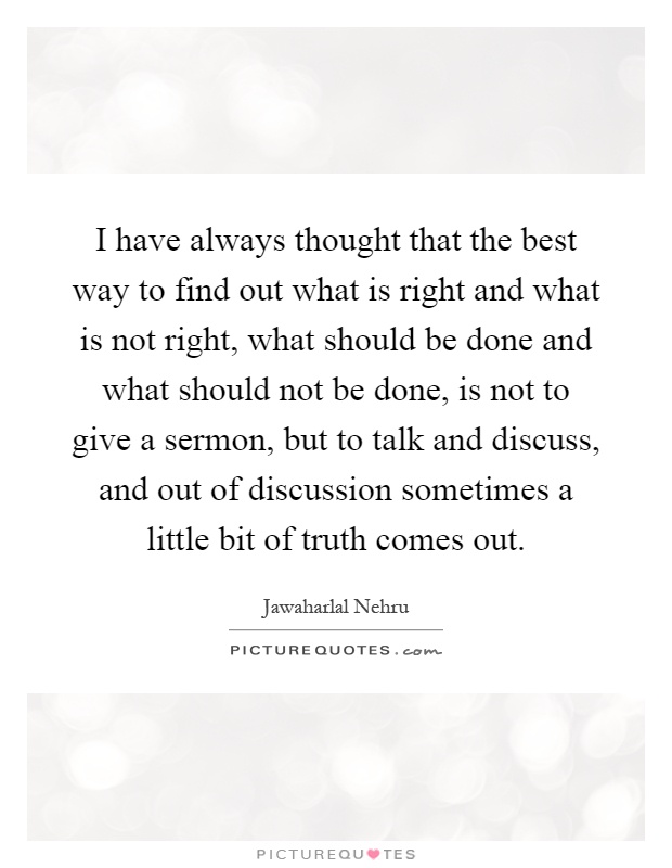 I have always thought that the best way to find out what is right and what is not right, what should be done and what should not be done, is not to give a sermon, but to talk and discuss, and out of discussion sometimes a little bit of truth comes out Picture Quote #1