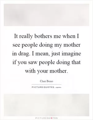 It really bothers me when I see people doing my mother in drag. I mean, just imagine if you saw people doing that with your mother Picture Quote #1