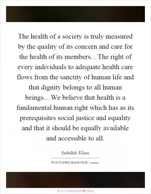 The health of a society is truly measured by the quality of its concern and care for the health of its members... The right of every individuals to adequate health care flows from the sanctity of human life and that dignity belongs to all human beings... We believe that health is a fundamental human right which has as its prerequisites social justice and equality and that it should be equally available and accessible to all Picture Quote #1