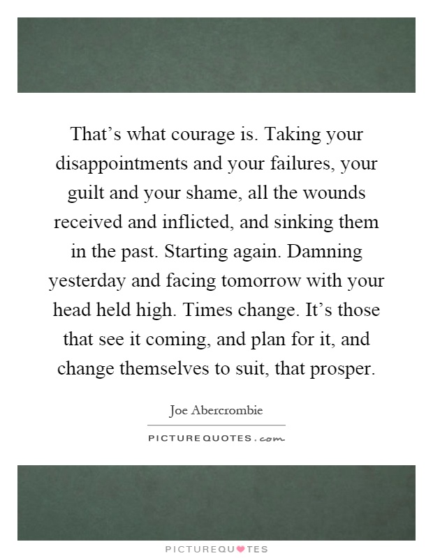 That's what courage is. Taking your disappointments and your failures, your guilt and your shame, all the wounds received and inflicted, and sinking them in the past. Starting again. Damning yesterday and facing tomorrow with your head held high. Times change. It's those that see it coming, and plan for it, and change themselves to suit, that prosper Picture Quote #1