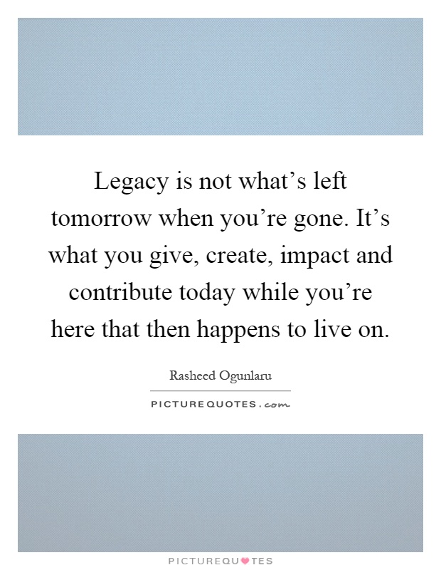 Legacy is not what's left tomorrow when you're gone. It's what you give, create, impact and contribute today while you're here that then happens to live on Picture Quote #1