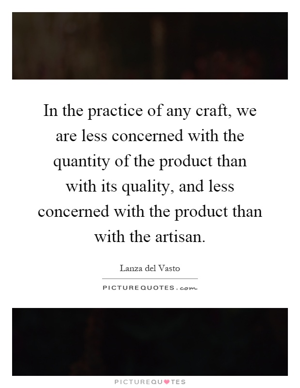 In the practice of any craft, we are less concerned with the quantity of the product than with its quality, and less concerned with the product than with the artisan Picture Quote #1