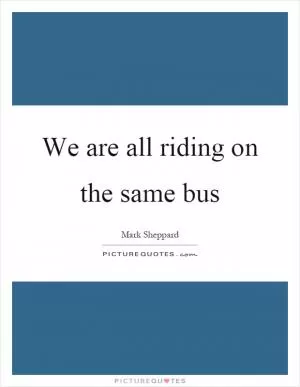 We are all riding on the same bus Picture Quote #1