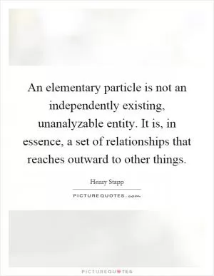 An elementary particle is not an independently existing, unanalyzable entity. It is, in essence, a set of relationships that reaches outward to other things Picture Quote #1