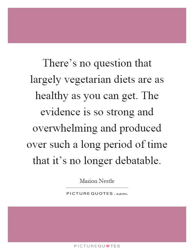 There's no question that largely vegetarian diets are as healthy as you can get. The evidence is so strong and overwhelming and produced over such a long period of time that it's no longer debatable Picture Quote #1
