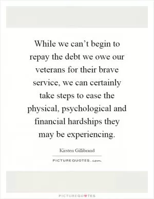 While we can’t begin to repay the debt we owe our veterans for their brave service, we can certainly take steps to ease the physical, psychological and financial hardships they may be experiencing Picture Quote #1