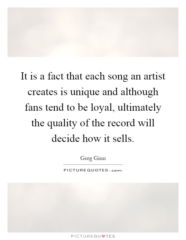 It is a fact that each song an artist creates is unique and although fans tend to be loyal, ultimately the quality of the record will decide how it sells Picture Quote #1