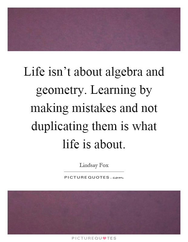 Life isn't about algebra and geometry. Learning by making mistakes and not duplicating them is what life is about Picture Quote #1