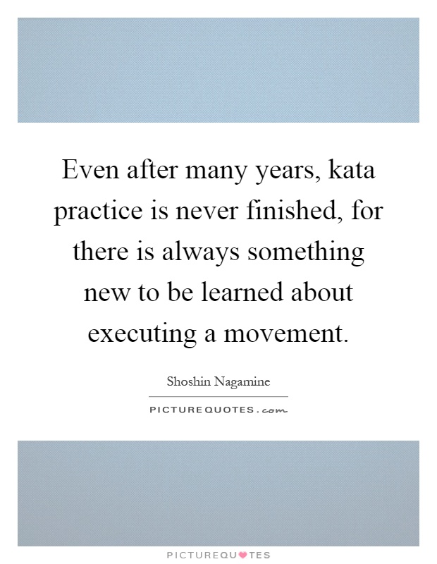 Even after many years, kata practice is never finished, for there is always something new to be learned about executing a movement Picture Quote #1