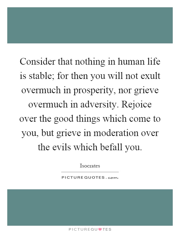 Consider that nothing in human life is stable; for then you will not exult overmuch in prosperity, nor grieve overmuch in adversity. Rejoice over the good things which come to you, but grieve in moderation over the evils which befall you Picture Quote #1