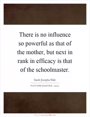 There is no influence so powerful as that of the mother, but next in rank in efficacy is that of the schoolmaster Picture Quote #1