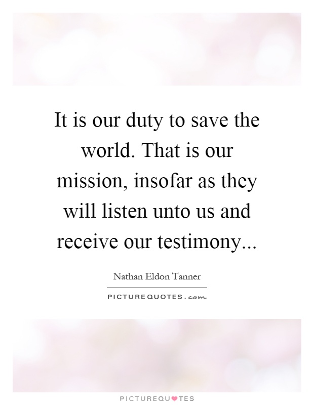 It is our duty to save the world. That is our mission, insofar as they will listen unto us and receive our testimony Picture Quote #1