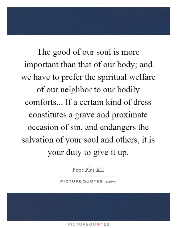 The good of our soul is more important than that of our body; and we have to prefer the spiritual welfare of our neighbor to our bodily comforts... If a certain kind of dress constitutes a grave and proximate occasion of sin, and endangers the salvation of your soul and others, it is your duty to give it up Picture Quote #1