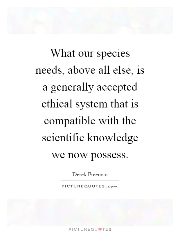 What our species needs, above all else, is a generally accepted ethical system that is compatible with the scientific knowledge we now possess Picture Quote #1