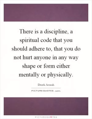There is a discipline, a spiritual code that you should adhere to, that you do not hurt anyone in any way shape or form either mentally or physically Picture Quote #1