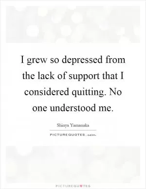 I grew so depressed from the lack of support that I considered quitting. No one understood me Picture Quote #1