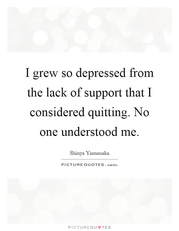 I grew so depressed from the lack of support that I considered quitting. No one understood me Picture Quote #1