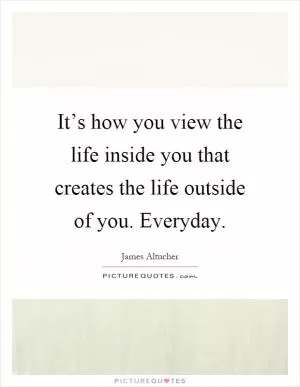 It’s how you view the life inside you that creates the life outside of you. Everyday Picture Quote #1