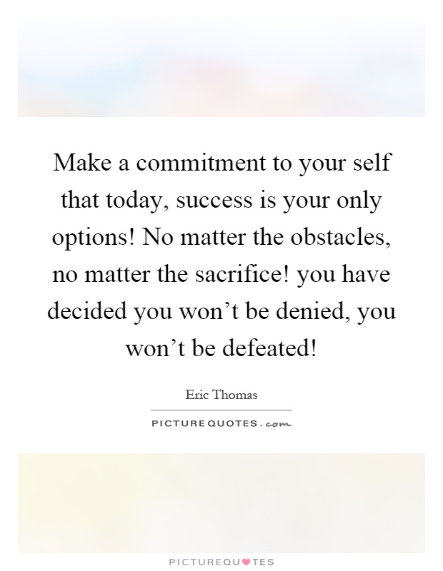 Make a commitment to your self that today, success is your only options! No matter the obstacles, no matter the sacrifice! you have decided you won't be denied, you won't be defeated! Picture Quote #1