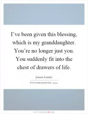 I’ve been given this blessing, which is my granddaughter. You’re no longer just you. You suddenly fit into the chest of drawers of life Picture Quote #1