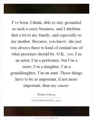 I’ve been, I think, able to stay grounded in such a crazy business, and I attribute that a lot to my family, and especially to my mother. Because, you know, she just was always there to kind of remind me of what priorities should be. O.K., yes, I’m an artist, I’m a performer, but I’m a sister, I’m a daughter, I’m a granddaughter, I’m an aunt. Those things have to be as important, if not more important, than my career Picture Quote #1