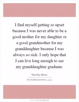 I find myself getting so upset because I was never able to be a good mother for my daughter or a good grandmother for my granddaughter because I was always so sick. I only hope that I can live long enough to see my granddaughter graduate Picture Quote #1