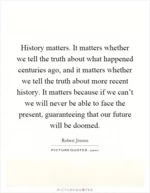History matters. It matters whether we tell the truth about what happened centuries ago, and it matters whether we tell the truth about more recent history. It matters because if we can’t we will never be able to face the present, guaranteeing that our future will be doomed Picture Quote #1