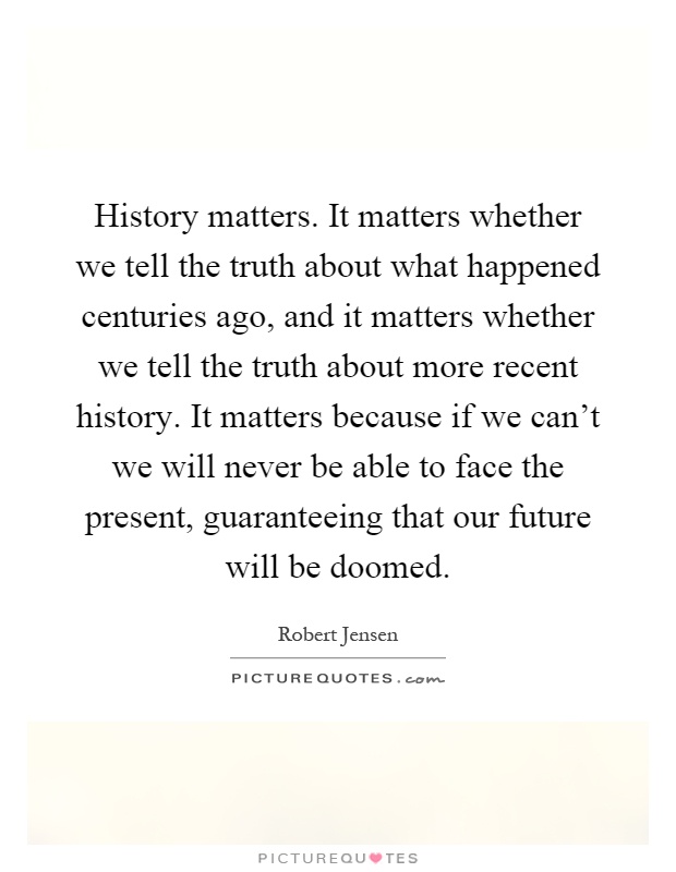 History matters. It matters whether we tell the truth about what happened centuries ago, and it matters whether we tell the truth about more recent history. It matters because if we can't we will never be able to face the present, guaranteeing that our future will be doomed Picture Quote #1