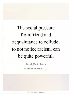 The social pressure from friend and acquaintance to collude, to not notice racism, can be quite powerful Picture Quote #1