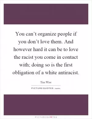 You can’t organize people if you don’t love them. And however hard it can be to love the racist you come in contact with; doing so is the first obligation of a white antiracist Picture Quote #1