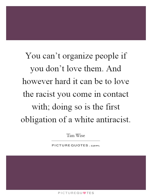 You can't organize people if you don't love them. And however hard it can be to love the racist you come in contact with; doing so is the first obligation of a white antiracist Picture Quote #1
