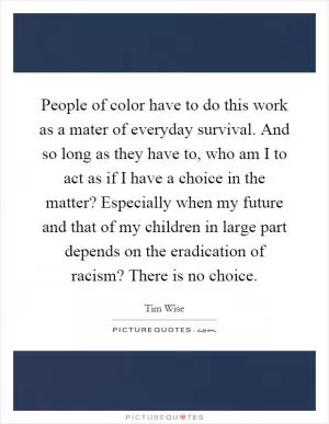 People of color have to do this work as a mater of everyday survival. And so long as they have to, who am I to act as if I have a choice in the matter? Especially when my future and that of my children in large part depends on the eradication of racism? There is no choice Picture Quote #1