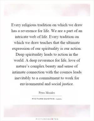 Every religious tradition on which we draw has a reverence for life. We are a part of an intricate web of life. Every tradition on which we draw teaches that the ultimate expression of our spirituality is our action. Deep spirituality leads to action in the world. A deep reverence for life, love of nature’s complex beauty and sense of intimate connection with the cosmos leads inevitably to a commitment to work for environmental and social justice Picture Quote #1