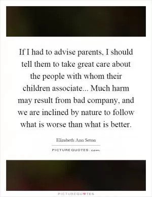 If I had to advise parents, I should tell them to take great care about the people with whom their children associate... Much harm may result from bad company, and we are inclined by nature to follow what is worse than what is better Picture Quote #1