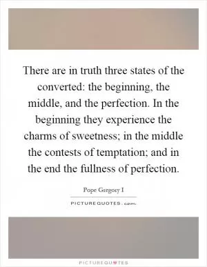There are in truth three states of the converted: the beginning, the middle, and the perfection. In the beginning they experience the charms of sweetness; in the middle the contests of temptation; and in the end the fullness of perfection Picture Quote #1