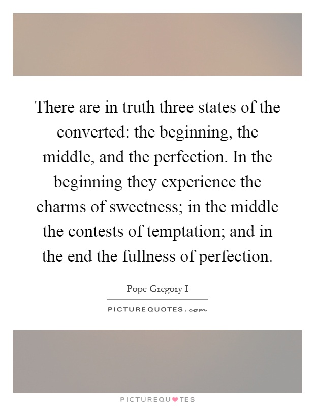 There are in truth three states of the converted: the beginning, the middle, and the perfection. In the beginning they experience the charms of sweetness; in the middle the contests of temptation; and in the end the fullness of perfection Picture Quote #1