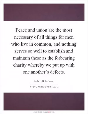 Peace and union are the most necessary of all things for men who live in common, and nothing serves so well to establish and maintain these as the forbearing charity whereby we put up with one another’s defects Picture Quote #1