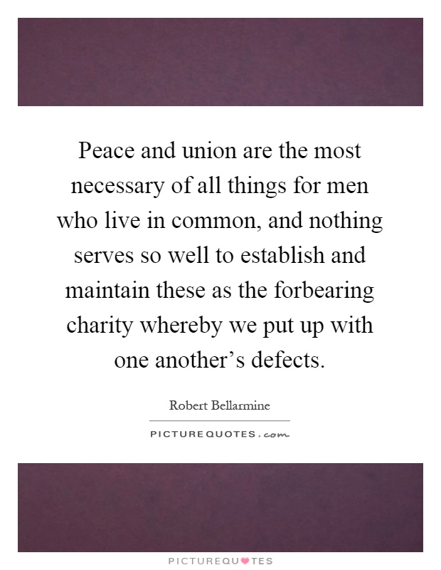 Peace and union are the most necessary of all things for men who live in common, and nothing serves so well to establish and maintain these as the forbearing charity whereby we put up with one another's defects Picture Quote #1