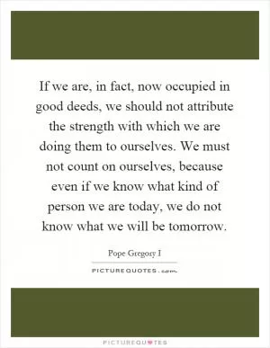 If we are, in fact, now occupied in good deeds, we should not attribute the strength with which we are doing them to ourselves. We must not count on ourselves, because even if we know what kind of person we are today, we do not know what we will be tomorrow Picture Quote #1