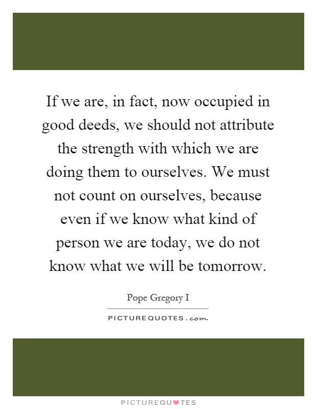 If we are, in fact, now occupied in good deeds, we should not attribute the strength with which we are doing them to ourselves. We must not count on ourselves, because even if we know what kind of person we are today, we do not know what we will be tomorrow Picture Quote #1