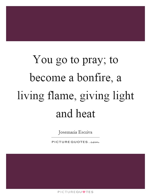 You go to pray; to become a bonfire, a living flame, giving light and heat Picture Quote #1
