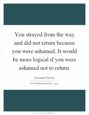 You strayed from the way and did not return because you were ashamed. It would be more logical if you were ashamed not to return Picture Quote #1