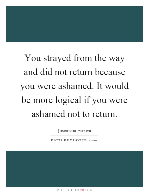 You strayed from the way and did not return because you were ashamed. It would be more logical if you were ashamed not to return Picture Quote #1