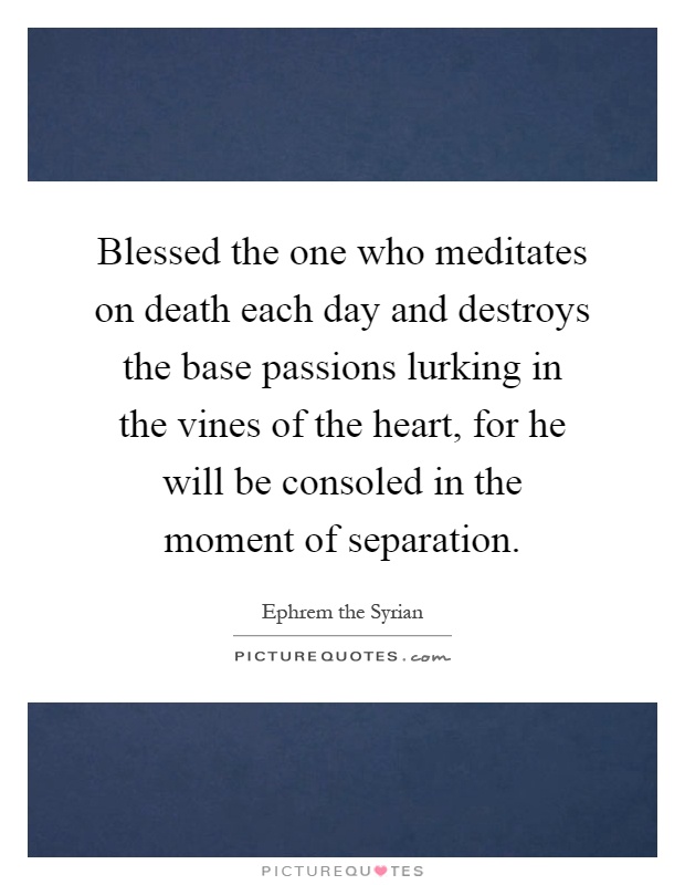 Blessed the one who meditates on death each day and destroys the base passions lurking in the vines of the heart, for he will be consoled in the moment of separation Picture Quote #1