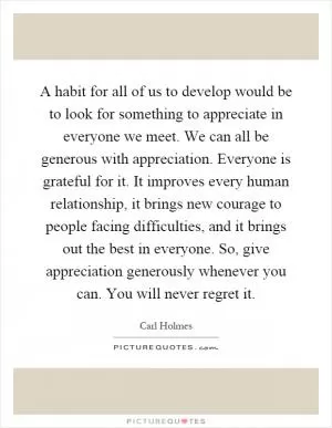 A habit for all of us to develop would be to look for something to appreciate in everyone we meet. We can all be generous with appreciation. Everyone is grateful for it. It improves every human relationship, it brings new courage to people facing difficulties, and it brings out the best in everyone. So, give appreciation generously whenever you can. You will never regret it Picture Quote #1