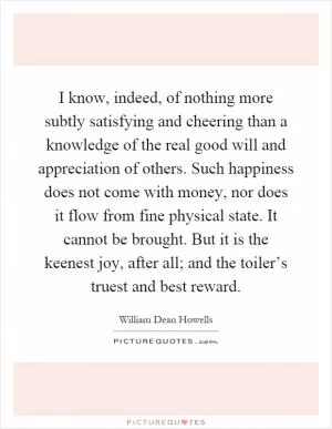 I know, indeed, of nothing more subtly satisfying and cheering than a knowledge of the real good will and appreciation of others. Such happiness does not come with money, nor does it flow from fine physical state. It cannot be brought. But it is the keenest joy, after all; and the toiler’s truest and best reward Picture Quote #1