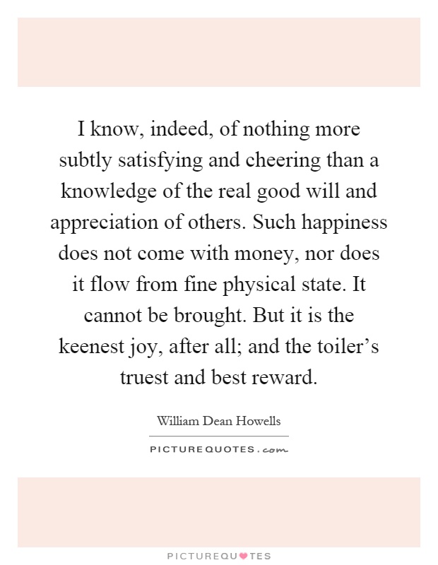 I know, indeed, of nothing more subtly satisfying and cheering than a knowledge of the real good will and appreciation of others. Such happiness does not come with money, nor does it flow from fine physical state. It cannot be brought. But it is the keenest joy, after all; and the toiler's truest and best reward Picture Quote #1