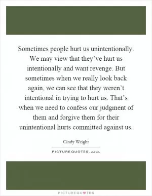 Sometimes people hurt us unintentionally. We may view that they’ve hurt us intentionally and want revenge. But sometimes when we really look back again, we can see that they weren’t intentional in trying to hurt us. That’s when we need to confess our judgment of them and forgive them for their unintentional hurts committed against us Picture Quote #1