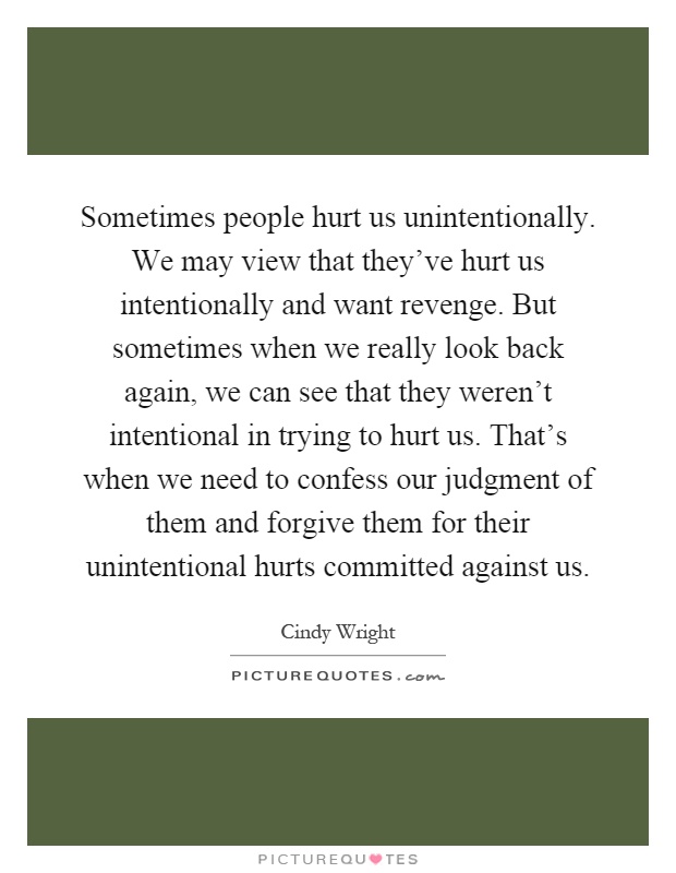 Sometimes people hurt us unintentionally. We may view that they've hurt us intentionally and want revenge. But sometimes when we really look back again, we can see that they weren't intentional in trying to hurt us. That's when we need to confess our judgment of them and forgive them for their unintentional hurts committed against us Picture Quote #1